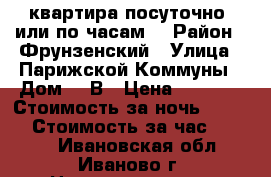 квартира посуточно( или по часам) › Район ­ Фрунзенский › Улица ­ Парижской Коммуны › Дом ­ 5В › Цена ­ 1 500 › Стоимость за ночь ­ 1 200 › Стоимость за час ­ 1 000 - Ивановская обл., Иваново г. Недвижимость » Квартиры аренда посуточно   